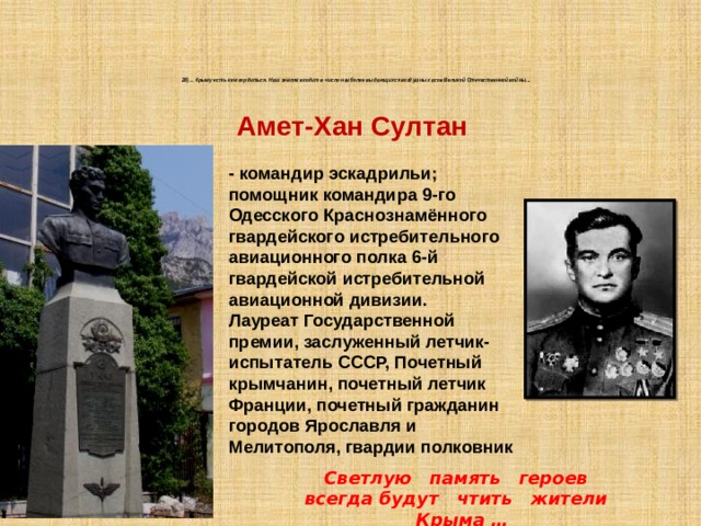 28)… Крыму есть кем гордиться. Наш земляк входит в число наиболее выдающихся воздушных асов Великой Отечественной войны...    Амет-Хан Султан - командир эскадрильи; помощник командира 9-го Одесского Краснознамённого гвардейского истребительного авиационного полка 6-й гвардейской истребительной авиационной дивизии. Лауреат Государственной премии, заслуженный летчик-испытатель СССР, Почетный крымчанин, почетный летчик Франции, почетный гражданин городов Ярославля и Мелитополя, гвардии полковник Светлую память героев всегда будут чтить жители Крыма … 