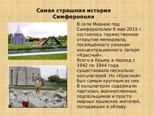 Самая страшная история Симферополя В селе Мирное под Симферополем 8 мая 2015 г. состоялось торжественное открытие мемориала, посвящённого узникам концентрационного лагеря «Красный». Всего в Крыму в период с 1942 по 1944 года существовало несколько концлагерей. Но «Красный» был самым крупным из них. В концлагерях содержали партизан, военнопленных, подпольщиков и просто мирных крымских жителей, попадавших в облаву. 