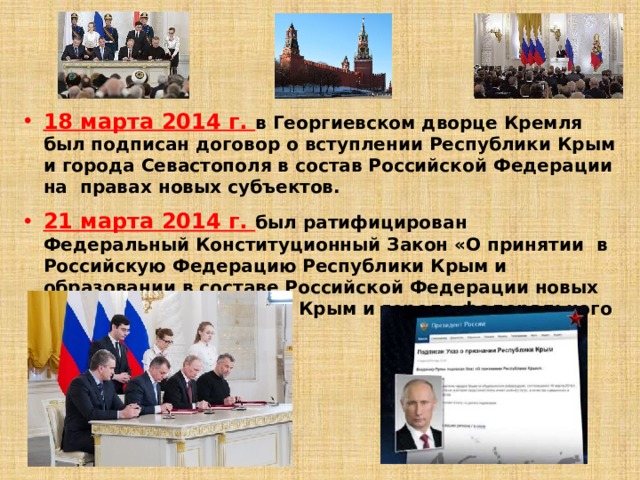 18 марта 2014 г. в Георгиевском дворце Кремля был подписан договор о вступлении Республики Крым и города Севастополя в состав Российской Федерации на правах новых субъектов.  21 марта 2014 г. был ратифицирован Федеральный Конституционный Закон «О принятии в Российскую Федерацию Республики Крым и образовании в составе Российской Федерации новых субъектов – Республики Крым и города федерального значения Севастополя». 