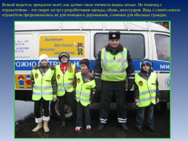 Всякий водитель прекрасно знает, как далеко такие элементы видны ночью. Но пешеход с отражателями – это скорее заслуга разработчиков одежды, обуви, аксессуаров. Ведь с самого начала отражатели предназначались не для полиции и дорожников, а именно для обычных граждан. 