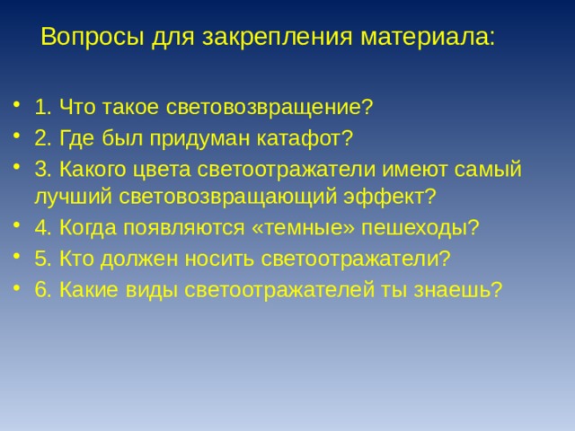 Вопросы для закрепления материала: 1. Что такое световозвращение? 2. Где был придуман катафот? 3. Какого цвета светоотражатели имеют самый лучший световозвращающий эффект? 4. Когда появляются «темные» пешеходы? 5. Кто должен носить светоотражатели? 6. Какие виды светоотражателей ты знаешь? 