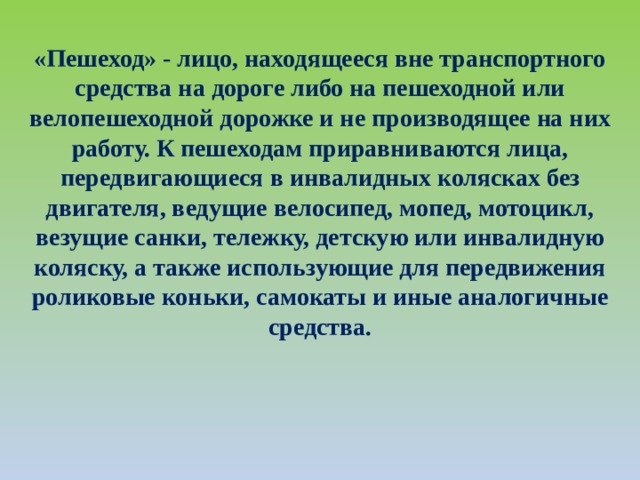 «Пешеход» - лицо, находящееся вне транспортного средства на дороге либо на пешеходной или велопешеходной дорожке и не производящее на них работу. К пешеходам приравниваются лица, передвигающиеся в инвалидных колясках без двигателя, ведущие велосипед, мопед, мотоцикл, везущие санки, тележку, детскую или инвалидную коляску, а также использующие для передвижения роликовые коньки, самокаты и иные аналогичные средства. 