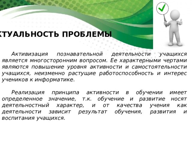 АКТУАЛЬНОСТЬ ПРОБЛЕМЫ Активизация познавательной деятельности учащихся является многосторонним вопросом. Ее характерными чертами являются повышение уровня активности и самостоятельности учащихся, неизменно растущие работоспособность и интерес учеников к информатике.  Реализация принципа активности в обучении имеет определенное значение, т.к. обучение и развитие носят деятельностный характер, и от качества учения как деятельности зависит результат обучения, развития и воспитания учащихся. 