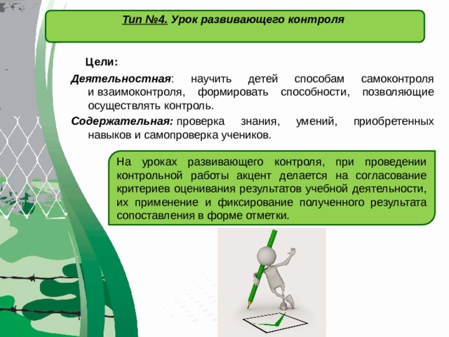   Тип №4. Урок развивающего контроля    Цели: Деятельностная : научить детей способам самоконтроля и взаимоконтроля, формировать способности, позволяющие осуществлять контроль. Содержательная:  проверка знания, умений, приобретенных навыков и самопроверка учеников. На уроках развивающего контроля, при проведении контрольной работы акцент делается на согласование критериев оценивания результатов учебной деятельности, их применение и фиксирование полученного результата сопоставления в форме отметки . 