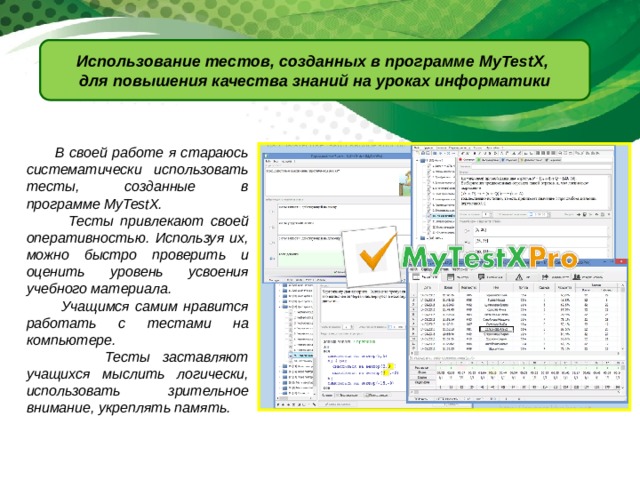 Использование тестов, созданных в программе MyTestX, для повышения качества знаний на уроках информатики  В своей работе я стараюсь систематически использовать тесты, созданные в программе MyTestX.  Тесты привлекают своей оперативностью. Используя их, можно быстро проверить и оценить уровень усвоения учебного материала.  Учащимся самим нравится работать с тестами на компьютере.  Тесты заставляют учащихся мыслить логически, использовать зрительное внимание, укреплять память. 