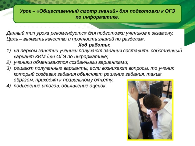 Урок – «Общественный смотр знаний» для подготовки к ОГЭ по информатике. Данный тип урока рекомендуется для подготовки учеников к экзамену. Цель – выявить качество и прочность знаний по разделам. Ход работы: на первом занятии ученики получают задания составить собственный вариант КИМ для ОГЭ по информатике; ученики обмениваются созданными вариантами; решают полученные варианты, если возникают вопросы, то ученик который создавал задания объясняет решение задания, таким образом, приходят к правильному ответу. подведение итогов, объявление оценок. 