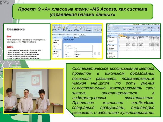 Проект 9 «А» класса на тему: «MS Access, как система управления базами данных» Систематическое использование метода проектов в школьном образовании позволит развивать познавательные умения учащихся, то есть умения самостоятельно конструировать свои знания, ориентироваться в информационном пространстве. Проектное мышления необходимо специально пробуждать, планомерно развивать и заботливо культивировать . 