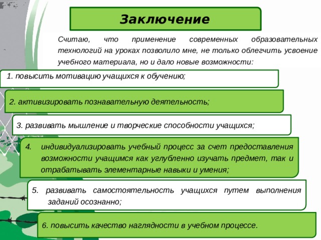 Заключение  Считаю, что применение современных образовательных технологий на уроках позволило мне, не только облегчить усвоение учебного материала, но и дало новые возможности:   1. повысить мотивацию учащихся к обучению;  2. активизировать познавательную деятельность; 3. развивать мышление и творческие способности учащихся; 4. индивидуализировать учебный процесс за счет предоставления возможности учащимся как углубленно изучать предмет, так и отрабатывать элементарные навыки и умения;  5.  развивать самостоятельность учащихся путем выполнения заданий осознанно;  6. повысить качество наглядности в учебном процессе. 