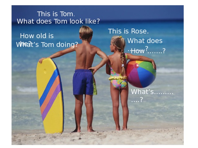 This is Tom . What does Tom look like? This is Rose. How old is he? What does ……..? What’s Tom doing? How …….? What’s………….? 