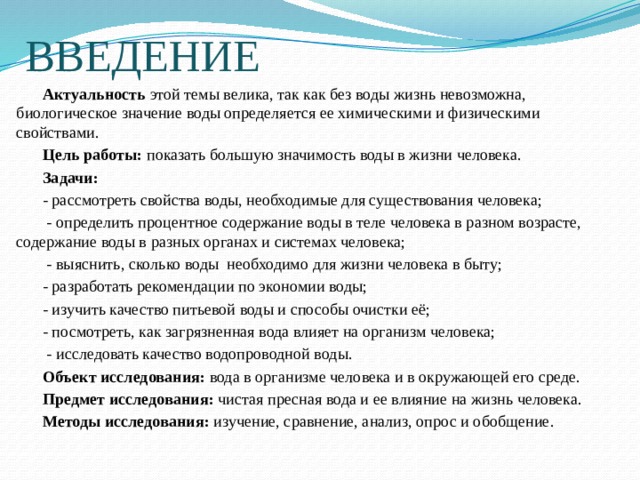 ВВЕДЕНИЕ  Актуальность этой темы велика, так как без воды жизнь невозможна, биологическое значение воды определяется ее химическими и физическими свойствами.  Цель работы: показать большую значимость воды в жизни человека.  Задачи:    - рассмотреть свойства воды, необходимые для существования человека;   - определить процентное содержание воды в теле человека в разном возрасте, содержание воды в разных органах и системах человека;   - выяснить, сколько воды необходимо для жизни человека в быту;     - разработать рекомендации по экономии воды;   - изучить качество питьевой воды и способы очистки её;   - посмотреть, как загрязненная вода влияет на организм человека;   - исследовать качество водопроводной воды.  Объект исследования: вода в организме человека и в окружающей его среде.  Предмет исследования: чистая пресная вода и ее влияние на жизнь человека.  Методы исследования: изучение, сравнение, анализ, опрос и обобщение. 