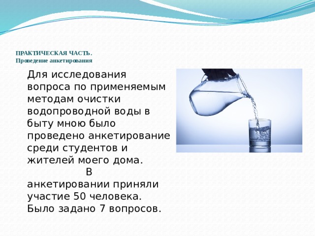    ПРАКТИЧЕСКАЯ ЧАСТЬ.  Проведение анкетирования  Для исследования вопроса по применяемым методам очистки водопроводной воды в быту мною было проведено анкетирование среди студентов и жителей моего дома. В анкетировании приняли участие 50 человека. Было задано 7 вопросов. 