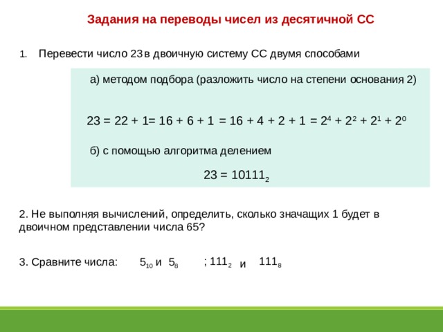 Задания на переводы чисел из десятичной СС  Перевести число 23  в двоичную систему СС двумя способами а) методом подбора (разложить число на степени основания 2) 23 = 22 + 1 = 16 + 6 + 1 = 16 + 4 + 2 + 1 = 2 4 + 2 2 + 2 1 + 2 0 б) с помощью алгоритма делением 23 = 10111 2 2. Не выполняя вычислений, определить, сколько значащих 1 будет в двоичном представлении числа 65? ; 111 2 111 8 3. Сравните числа: 5 10 и 5 8 и 