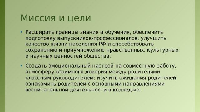 Миссия и цели Расширить границы знания и обучения, обеспечить подготовку выпускников-профессионалов, улучшить качество жизни населения РФ и способствовать сохранению и приумножению нравственных, культурных и научных ценностей общества. Создать эмоциональный настрой на совместную работу, атмосферу взаимного доверия между родителями классным руководителем; изучить ожидания родителей; ознакомить родителей с основными направлениями воспитательной деятельности в колледже.  