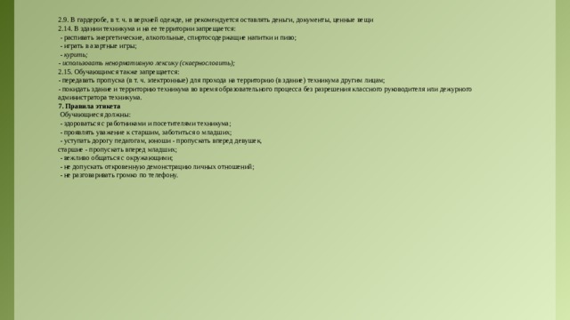 2.9. В гардеробе, в т. ч. в верхней одежде, не рекомендуется оставлять деньги, документы, ценные вещи 2.14. В здании техникума и на ее территории запрещается:  - распивать энергетические, алкогольные, спиртосодержащие напитки и пиво;  - играть в азартные игры;  - курить; - использовать ненормативную лексику (сквернословить); 2.15. Обучающимся также запрещается: - передавать пропуска (в т. ч. электронные) для прохода на территорию (в здание) техникума другим лицам; - покидать здание и территорию техникума во время образовательного процесса без разрешения классного руководителя или дежурного администратора техникума. 7. Правила этикета  Обучающиеся должны:  - здороваться с работниками и посетителями техникума;  - проявлять уважение к старшим, заботиться о младших;  - уступать дорогу педагогам, юноши - пропускать вперед девушек, старшие - пропускать вперед младших;  - вежливо общаться с окружающими;  - не допускать откровенную демонстрацию личных отношений;  - не разговаривать громко по телефону. 