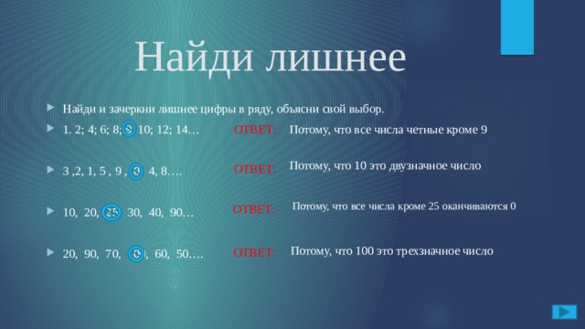 Найди лишнее Найди и зачеркни лишнее цифры в ряду, объясни свой выбор. 1. 2; 4; 6; 8; 9; 10; 12; 14… ОТВЕТ:  3 ,2, 1, 5 , 9 ,10, 4, 8…. 10, 20, 25, 30, 40, 90… 20, 90, 70, 100, 60, 50…. Потому, что все числа четные кроме 9 Потому, что 10 это двузначное число  ОТВЕТ: Потому, что все числа кроме 25 оканчиваются 0 ОТВЕТ:  Потому, что 100 это трехзначное число ОТВЕТ: 