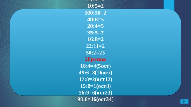 По какому признаку ты бы разделил следующие примеры. 1Группа 15:3=5 27:9=3 10:5=2 100:50=2 40:8=5 20:4=5 35:5=7 16:8=2 22:11=2 50:2=25 2Группа 18:4=4(5ост) 49:6=8(16ост) 17:8=2(ост12) 15:8=1(ост8) 56:9=6(ост23) 98:6=16(ост34)  В первой группе все числа делятся без остатка, а во второй с остатком.  15:3; 98:6; 27:9; 18:4; 49:6; 10:5; 100:50; 56:9 40:8; 15:8; 20:4; 35:5; 16:8; 22:11; 50:2; 17:8; 56:9. Ответ 