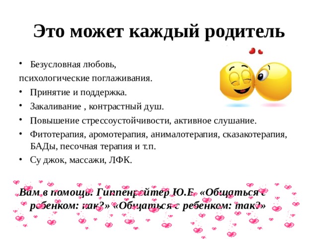 Это может каждый родитель Безусловная любовь, психологические поглаживания. Принятие и поддержка. Закаливание , контрастный душ. Повышение стрессоустойчивости, активное слушание. Фитотерапия, аромотерапия, анималотерапия, сказакотерапия, БАДы, песочная терапия и т.п. Су джок, массажи, ЛФК.  Вам в помощь: Гиппенрейтер Ю.Б. «Общаться с ребенком: как?» «Общаться с ребенком: так?»