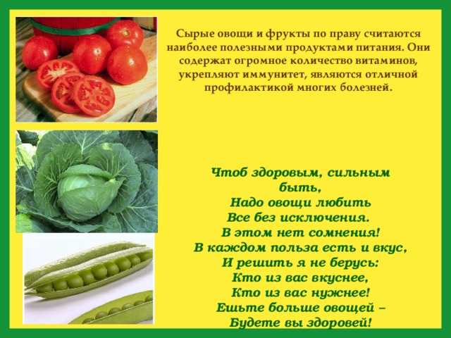 Сырые овощи и фрукты по праву считаются наиболее полезными продуктами питания. Они содержат огромное количество витаминов, укрепляют иммунитет, являются отличной профилактикой многих болезней. Чтоб здоровым, сильным быть,  Надо овощи любить  Все без исключения.  В этом нет сомнения!  В каждом польза есть и вкус,  И решить я не берусь:  Кто из вас вкуснее,  Кто из вас нужнее! Ешьте больше овощей –  Будете вы здоровей! 