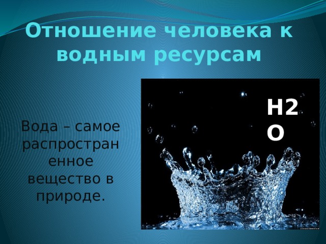 Отношение человека к водным ресурсам H2O Вода – самое распространенное вещество в природе. 