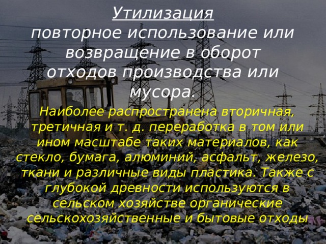 Утилизация  повторное использование или возвращение в оборот отходов производства или мусора.   Наиболее распространена вторичная, третичная и т. д. переработка в том или ином масштабе таких материалов, как стекло, бумага, алюминий, асфальт, железо, ткани и различные виды пластика. Также с глубокой древности используются в сельском хозяйстве органические сельскохозяйственные и бытовые отходы 