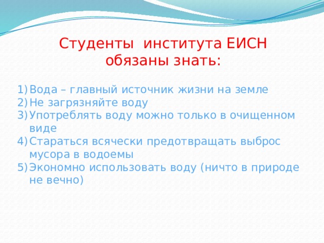 Студенты института ЕИСН обязаны знать: Вода – главный источник жизни на земле Не загрязняйте воду Употреблять воду можно только в очищенном виде Стараться всячески предотвращать выброс мусора в водоемы Экономно использовать воду (ничто в природе не вечно) 