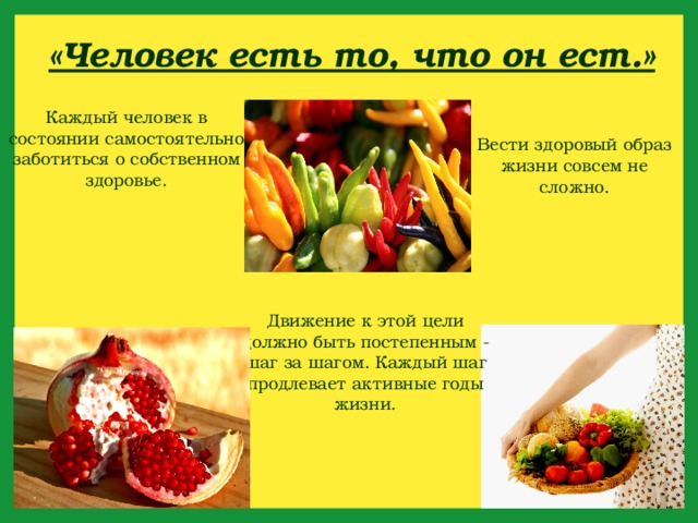 «Человек есть то, что он ест.» Каждый человек в состоянии самостоятельно заботиться о собственном здоровье. Вести здоровый образ жизни совсем не сложно. Движение к этой цели должно быть постепенным - шаг за шагом. Каждый шаг продлевает активные годы жизни. 