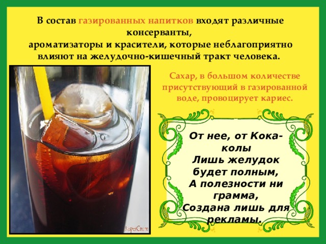 В состав газированных напитков входят различные консерванты, ароматизаторы и красители, которые неблагоприятно влияют на желудочно-кишечный тракт человека.  Сахар, в большом количестве присутствующий в газированной воде, провоцирует кариес. От нее, от Кока-колы  Лишь желудок будет полным,  А полезности ни грамма,  Создана лишь для рекламы.  