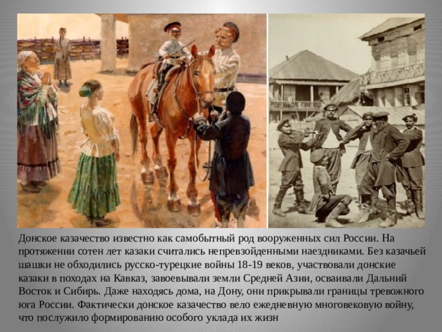 Донское казачество известно как самобытный род вооруженных сил России. На протяжении сотен лет казаки считались непревзойденными наездниками. Без казачьей шашки не обходились русско-турецкие войны 18-19 веков, участвовали донские казаки в походах на Кавказ, завоевывали земли Средней Азии, осваивали Дальний Восток и Сибирь. Даже находясь дома, на Дону, они прикрывали границы тревожного юга России. Фактически донское казачество вело ежедневную многовековую войну, что послужило формированию особого уклада их жизн 