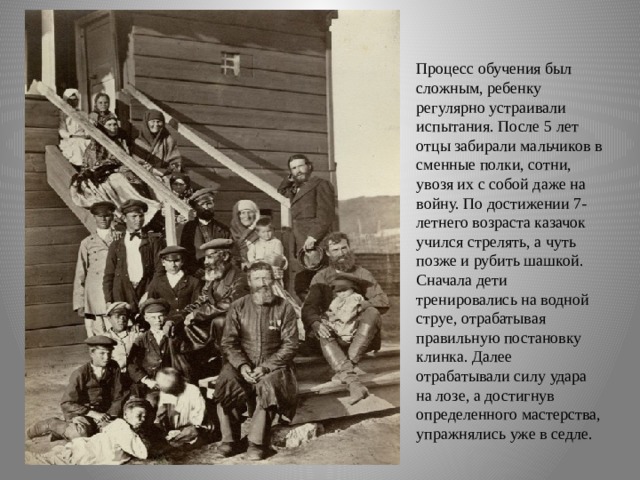 5. Чистоплотность.    Процесс обучения был сложным, ребенку регулярно устраивали испытания. После 5 лет отцы забирали мальчиков в сменные полки, сотни, увозя их с собой даже на войну. По достижении 7-летнего возраста казачок учился стрелять, а чуть позже и рубить шашкой. Сначала дети тренировались на водной струе, отрабатывая правильную постановку клинка. Далее отрабатывали силу удара на лозе, а достигнув определенного мастерства, упражнялись уже в седле.    