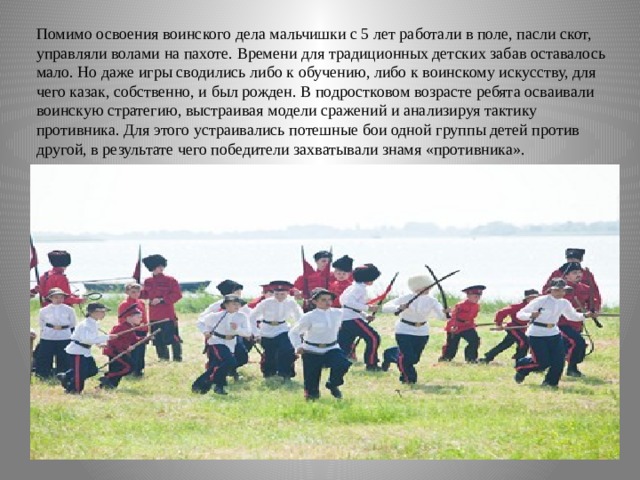 Помимо освоения воинского дела мальчишки с 5 лет работали в поле, пасли скот, управляли волами на пахоте. Времени для традиционных детских забав оставалось мало. Но даже игры сводились либо к обучению, либо к воинскому искусству, для чего казак, собственно, и был рожден. В подростковом возрасте ребята осваивали воинскую стратегию, выстраивая модели сражений и анализируя тактику противника. Для этого устраивались потешные бои одной группы детей против другой, в результате чего победители захватывали знамя «противника». 