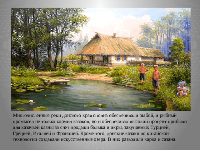 Многочисленные реки донского края сполна обеспечивали рыбой, и рыбный промысел не только кормил казаков, но и обеспечивал высокий процент прибыли для казачьей казны за счет продажи балыка и икры, закупаемых Турцией, Грецией, Италией и Францией. Кроме того, донские казаки по китайской технологии создавали искусственные озера. В них разводили карпа и сазана. 