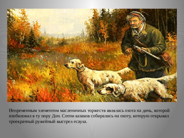 Непременным элементом масленичных торжеств являлась охота на дичь, которой изобиловал в ту пору Дон. Сотни казаков собирались на охоту, которую открывал троекратный ружейный выстрел есаула. 