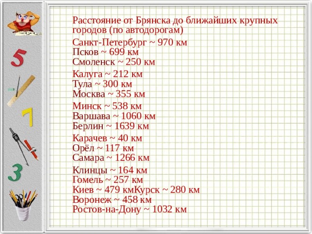  Расстояние от Брянска до ближайших крупных городов (по автодорогам)  Санкт-Петербург  ~ 970 км  Псков  ~ 699 км  Смоленск  ~ 250 км  Калуга  ~ 212 км  Тула  ~ 300 км  Москва  ~ 355 км   Минск  ~ 538 км  Варшава  ~ 1060 км  Берлин  ~ 1639 км  Карачев  ~ 40 км  Орёл  ~ 117 км  Самара  ~ 1266 км  Клинцы  ~ 164 км  Гомель ~ 257 км  Киев ~ 479 кмКурск ~ 280 км  Воронеж ~ 458 км  Ростов-на-Дону ~ 1032 км   