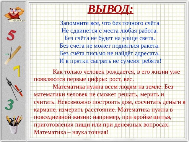 ВЫВОД:  Запомните все, что без точного счёта Не сдвинется с места любая работа. Без счёта не будет на улице света. Без счёта не может подняться ракета. Без счёта письмо не найдёт адресата. И в прятки сыграть не сумеют ребята!  Как только человек рождается, в его жизни уже появляются первые цифры: рост, вес.   Математика нужна всем людям на земле. Без математики человек не сможет решать, мерить и считать. Невозможно построить дом, сосчитать деньги в кармане, измерить расстояние. Математика нужна в повседневной жизни: например, при кройке шитья, приготовления пищи или при денежных вопросах. Математика – наука точная! 