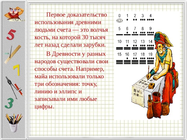   Первое доказательство использования древними людьми счета — это волчья кость, на которой 30 тысяч лет назад сделали зарубки.   В Древности у разных народов существовали свои способы счета. Например, майа использовали только три обозначения: точку, линию и эллипс и записывали ими любые цифры. 