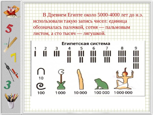   В Древнем Египте около 5000-4000 лет до н.э. использовали такую запись чисел: единица обозначалась палочкой, сотня — пальмовым листом, а сто тысяч — лягушкой. 