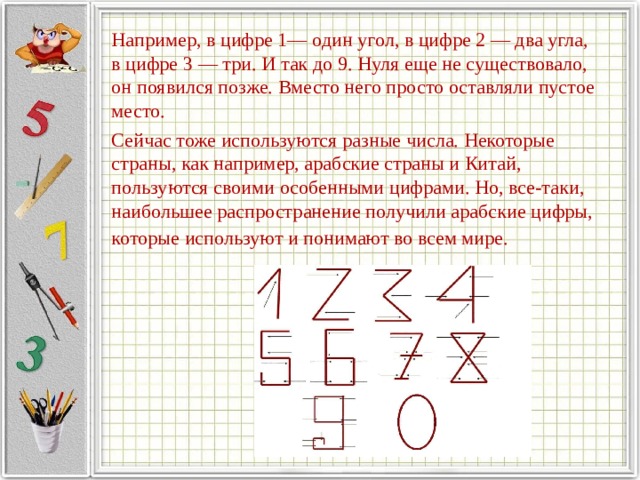   Например, в цифре 1— один угол, в цифре 2 — два угла, в цифре 3 — три. И так до 9. Нуля еще не существовало, он появился позже. Вместо него просто оставляли пустое место.   Сейчас тоже используются разные числа. Некоторые страны, как например, арабские страны и Китай, пользуются своими особенными цифрами. Но, все-таки, наибольшее распространение получили арабские цифры, которые используют и понимают во всем мире.  