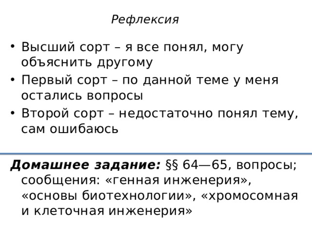 Рефлексия Высший сорт – я все понял, могу объяснить другому Первый сорт – по данной теме у меня остались вопросы Второй сорт – недостаточно понял тему, сам ошибаюсь Домашнее задание: §§ 64—65, вопросы; сообщения: «генная инженерия», «основы биотехнологии», «хромосомная и клеточная инженерия»