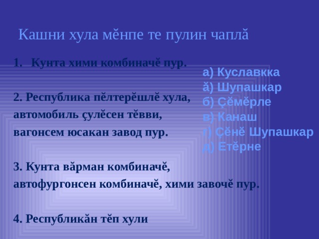  Кашни хула мĕнпе те пулин чаплă Кунта хими комбиначĕ пур.  2. Республика пĕлтерĕшлĕ хула, автомобиль çулĕсен тĕвви, вагонсем юсакан завод пур.  3. Кунта вăрман комбиначĕ, автофургонсен комбиначĕ, хими завочĕ пур.  4. Республикăн тĕп хули а) Куславкка ă) Шупашкар б) Ç ĕмĕрле в) Канаш г) Çĕнĕ Шупашкар д) Етĕрне 