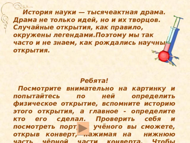 История науки — тысячеактная драма. Драма не только идей, но и их творцов. Случайные открытия, как правило, окружены легендами.Поэтому мы так часто и не знаем, как рождались научные открытия. Ребята! Посмотрите внимательно на картинку и попытайтесь по ней определить физическое открытие, вспомните историю этого открытия, а главное - определите кто его сделал. Проверить себя и посмотреть портрет учёного вы сможете, открыв конверт, нажимая на нижнюю часть чёрной части конверта. Чтобы перейти на следующий слайд, надо нажать на кнопочку