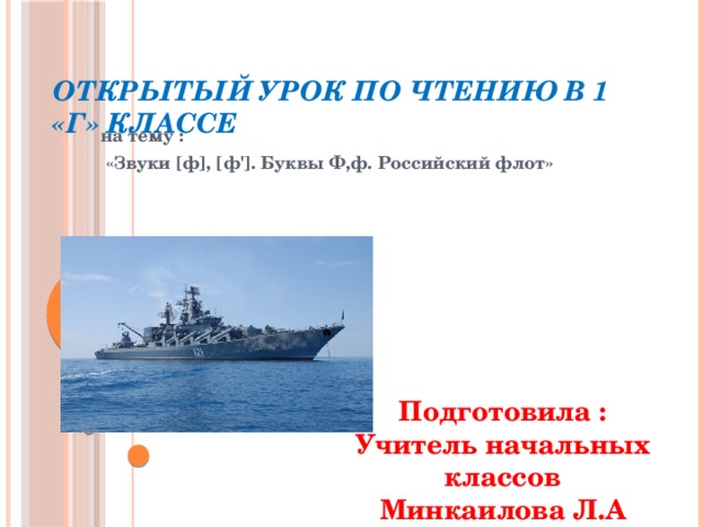 Открытый урок по чтению в 1 «Г» классе на тему :  «Звуки [ф], [ф']. Буквы Ф,ф. Российский флот» Подготовила : Учитель начальных классов Минкаилова Л.А  