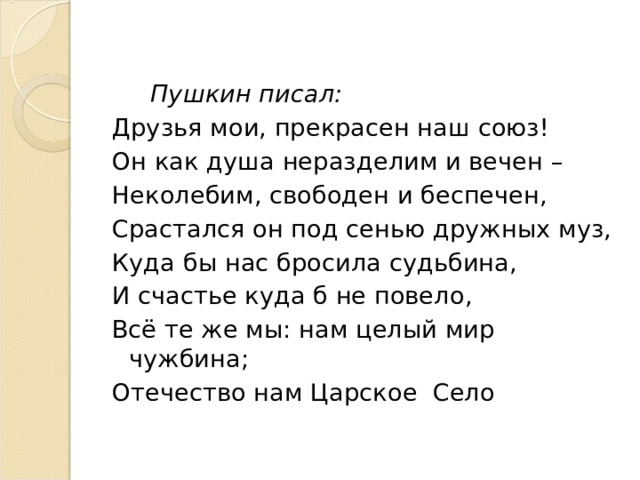  Пушкин писал: Друзья мои, прекрасен наш союз! Он как душа неразделим и вечен – Неколебим, свободен и беспечен, Срастался он под сенью дружных муз, Куда бы нас бросила судьбина, И счастье куда б не повело, Всё те же мы: нам целый мир чужбина; Отечество нам Царское Село 