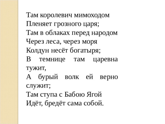 Там королевич мимоходом Пленяет грозного царя; Там в облаках перед народом Через леса, через моря Колдун несёт богатыря; В темнице там царевна тужит, А бурый волк ей верно служит; Там ступа с Бабою Ягой Идёт, бредёт сама собой. 