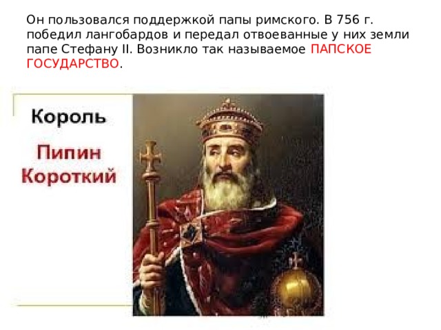 Он пользовался поддержкой папы римского. В 756 г. победил лангобардов и передал отвоеванные у них земли папе Стефану II. Возникло так называемое ПАПСКОЕ ГОСУДАРСТВО . 