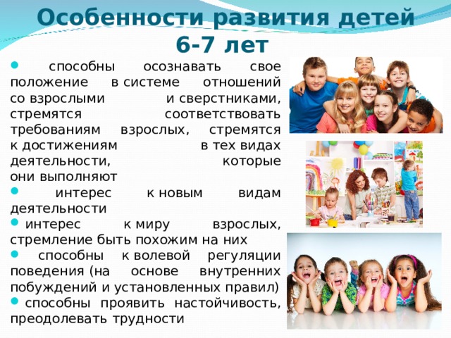 Особенности развития детей 6-7 лет  способны осознавать свое положение в системе отношений со взрослыми и сверстниками, стремятся соответствовать требованиям взрослых, стремятся к достижениям в тех видах деятельности, которые они выполняют  интерес к новым видам деятельности   интерес к миру взрослых, стремление быть похожим на них  способны к волевой регуляции поведения (на основе внутренних побуждений и установленных правил)   способны проявить настойчивость, преодолевать трудности  