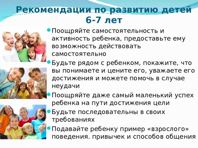 Рекомендации по развитию детей 6-7 лет Поощряйте самостоятельность и активность ребенка, предоставьте ему возможность действовать самостоятельно Будьте рядом с ребенком, покажите, что вы понимаете и цените его, уважаете его достижения и можете помочь в случае неудачи Поощряйте даже самый маленький успех ребенка на пути достижения цели Будьте последовательны в своих требованиях Подавайте ребенку пример «взрослого» поведения. привычек и способов общения  