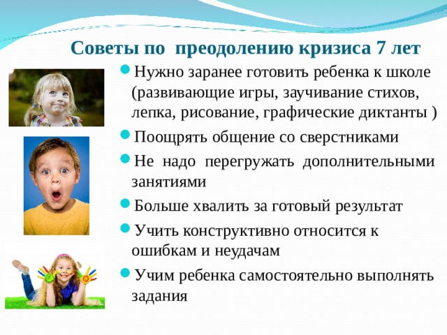 Советы по преодолению кризиса 7 лет Нужно заранее готовить ребенка к школе (развивающие игры, заучивание стихов, лепка, рисование, графические диктанты ) Поощрять общение со сверстниками Не надо перегружать дополнительными занятиями Больше хвалить за готовый результат Учить конструктивно относится к ошибкам и неудачам Учим ребенка самостоятельно выполнять задания 