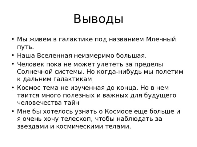 Выводы Мы живем в галактике под названием Млечный путь. Наша Вселенная неизмеримо большая. Человек пока не может улететь за пределы Солнечной системы. Но когда-нибудь мы полетим к дальним галактикам Космос тема не изученная до конца. Но в нем таится много полезных и важных для будущего человечества тайн Мне бы хотелось узнать о Космосе еще больше и я очень хочу телескоп, чтобы наблюдать за звездами и космическими телами. 