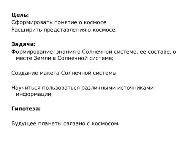 Цель: Сформировать понятие о космосе Расширить представления о космосе. Задачи: Формирование знания о Солнечной системе, ее составе, о месте Земли в Солнечной системе; Создание макета Солнечной системы Научиться пользоваться различными источниками информации; Гипотеза:  Будущее планеты связано с космосом. 