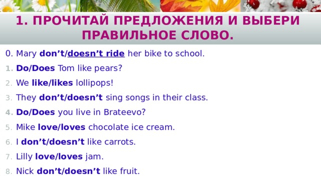 1. Прочитай предложения и выбери правильное слово. 0. Mary don’t/ doesn’t ride  her bike to school. Do/Does Tom like pears? We like/likes lollipops! They don’t/doesn’t sing songs in their class. Do/Does you live in Brateevo? Mike love/loves chocolate ice cream. I don’t/doesn’t like carrots. Lilly love/loves jam. Nick don’t/doesn’t like fruit. 